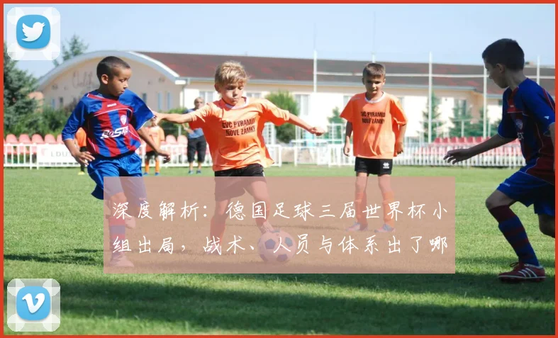 深度解析:德国足球三届世界杯小组出局,战术、人员与体系出了哪些问题?
