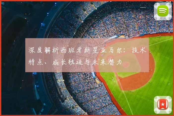 深度解析西班牙新星亚马尔:技术特点、成长轨迹与未来潜力