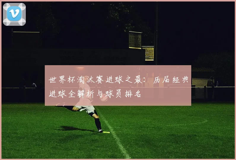 世界杯淘汰赛进球之最：历届经典进球全解析与球员排名