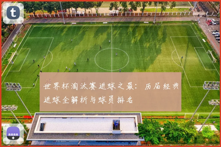 世界杯淘汰赛进球之最:历届经典进球全解析与球员排名