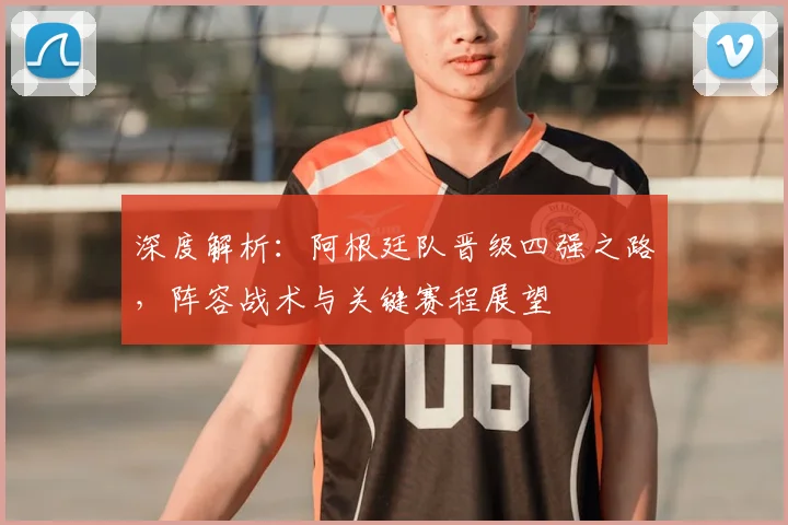 深度解析：阿根廷队晋级四强之路，阵容战术与关键赛程展望