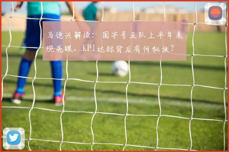马德兴解读：国字号五队上半年表现亮眼，KPI达标背后有何秘诀？